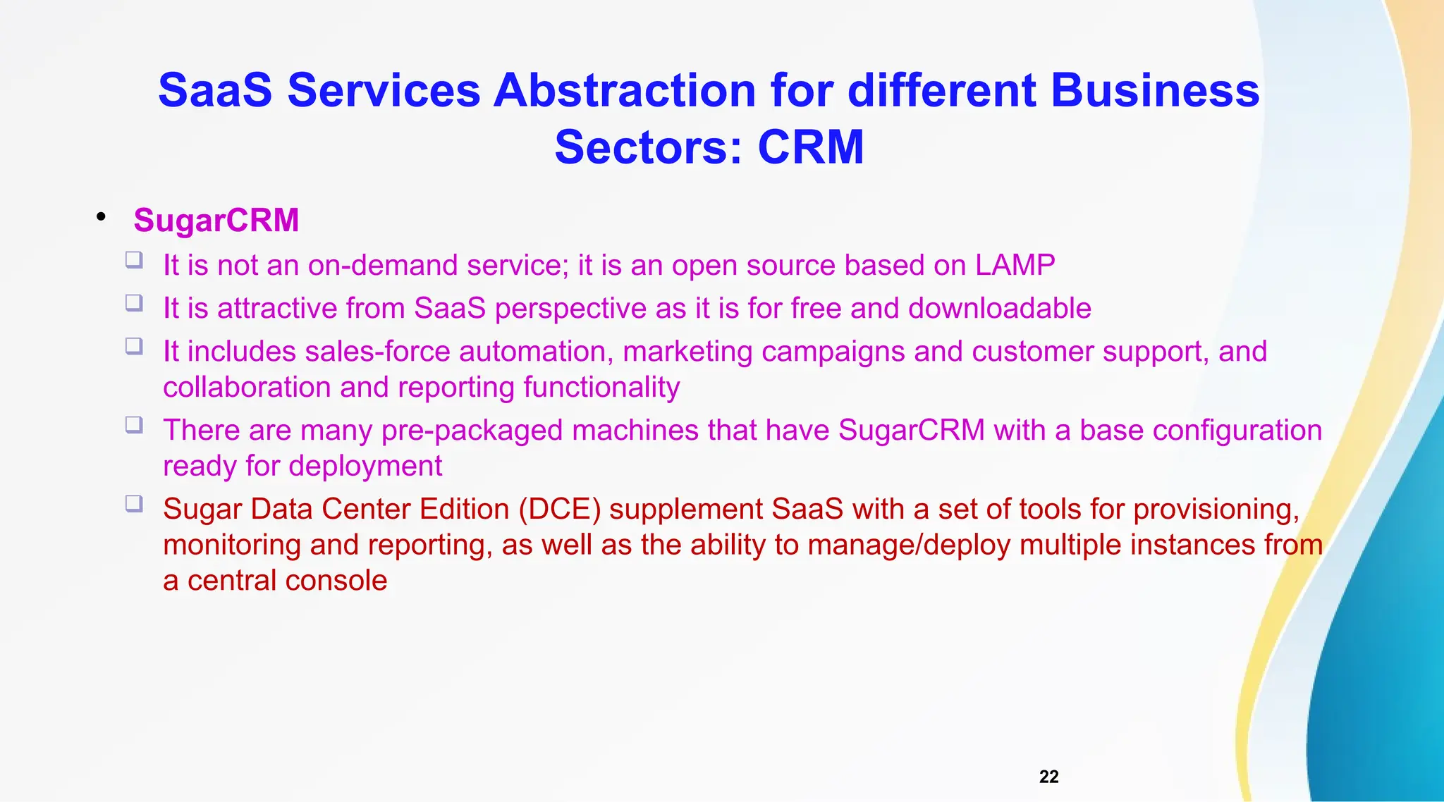 22

SugarCRM
 It is not an on-demand service; it is an open source based on LAMP
 It is attractive from SaaS perspective as it is for free and downloadable
 It includes sales-force automation, marketing campaigns and customer support, and
collaboration and reporting functionality
 There are many pre-packaged machines that have SugarCRM with a base configuration
ready for deployment
 Sugar Data Center Edition (DCE) supplement SaaS with a set of tools for provisioning,
monitoring and reporting, as well as the ability to manage/deploy multiple instances from
a central console
SaaS Services Abstraction for different Business
Sectors: CRM
 