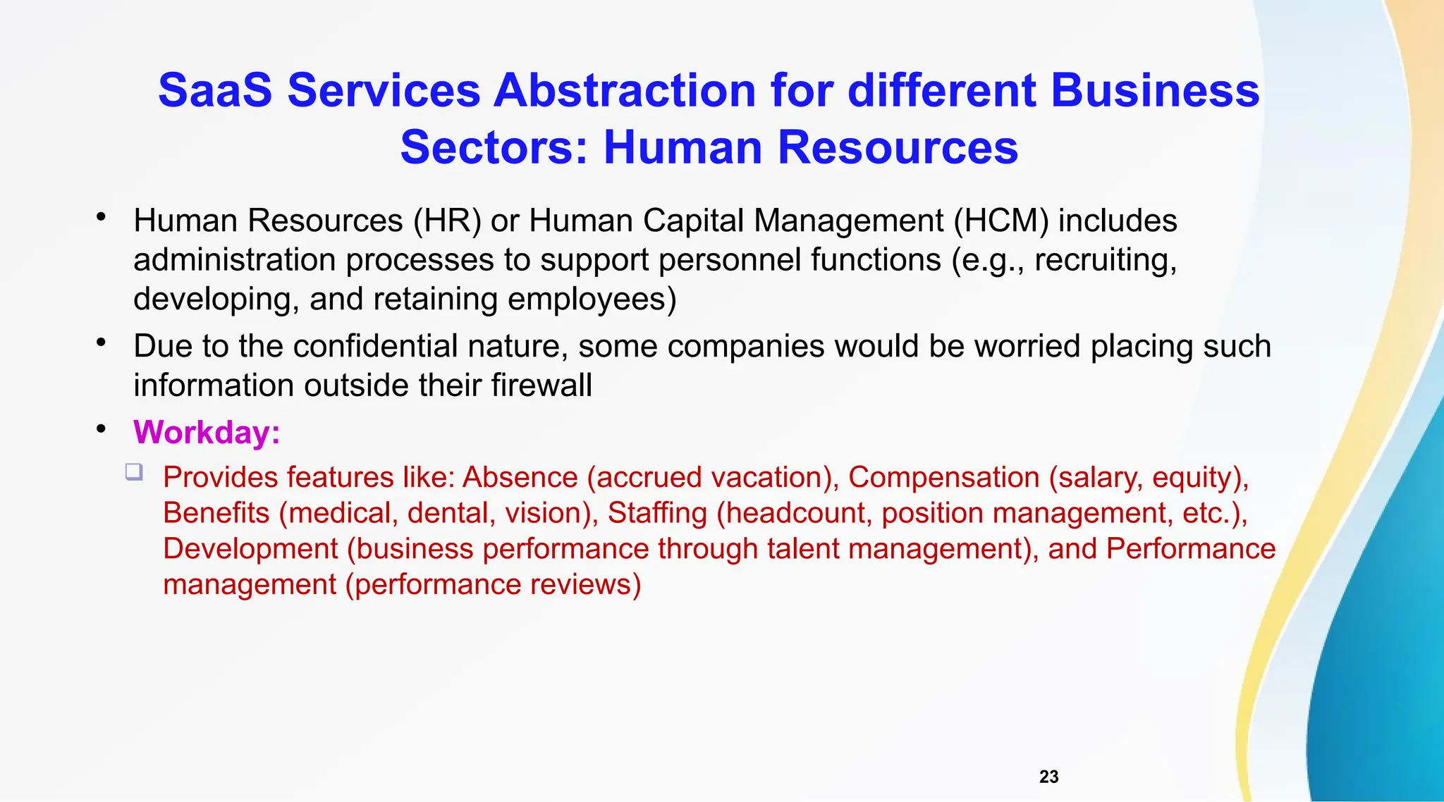 23

Human Resources (HR) or Human Capital Management (HCM) includes
administration processes to support personnel functions (e.g., recruiting,
developing, and retaining employees)

Due to the confidential nature, some companies would be worried placing such
information outside their firewall

Workday:
 Provides features like: Absence (accrued vacation), Compensation (salary, equity),
Benefits (medical, dental, vision), Staffing (headcount, position management, etc.),
Development (business performance through talent management), and Performance
management (performance reviews)
SaaS Services Abstraction for different Business
Sectors: Human Resources
 