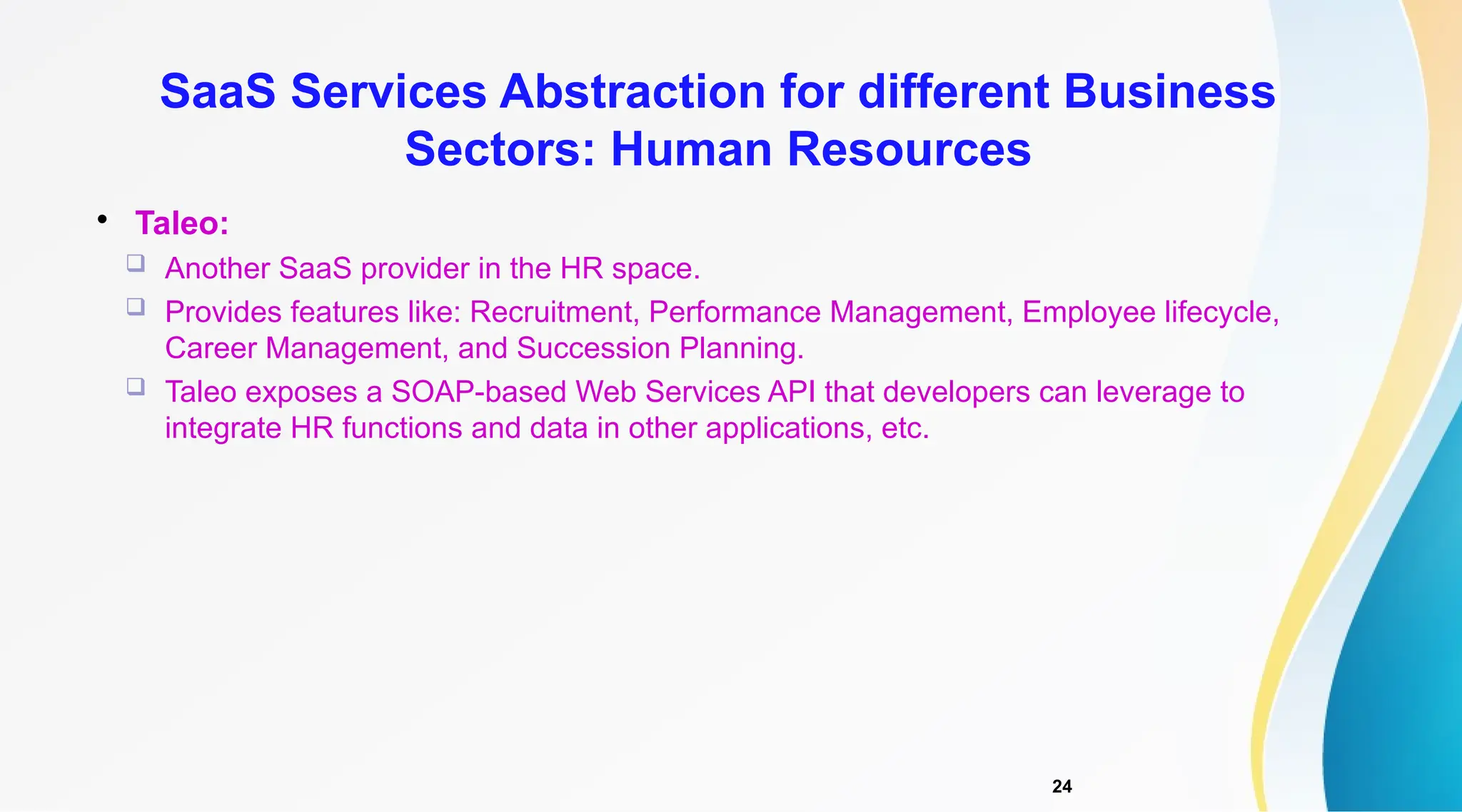 24

Taleo:
 Another SaaS provider in the HR space.
 Provides features like: Recruitment, Performance Management, Employee lifecycle,
Career Management, and Succession Planning.
 Taleo exposes a SOAP-based Web Services API that developers can leverage to
integrate HR functions and data in other applications, etc.
SaaS Services Abstraction for different Business
Sectors: Human Resources
 
