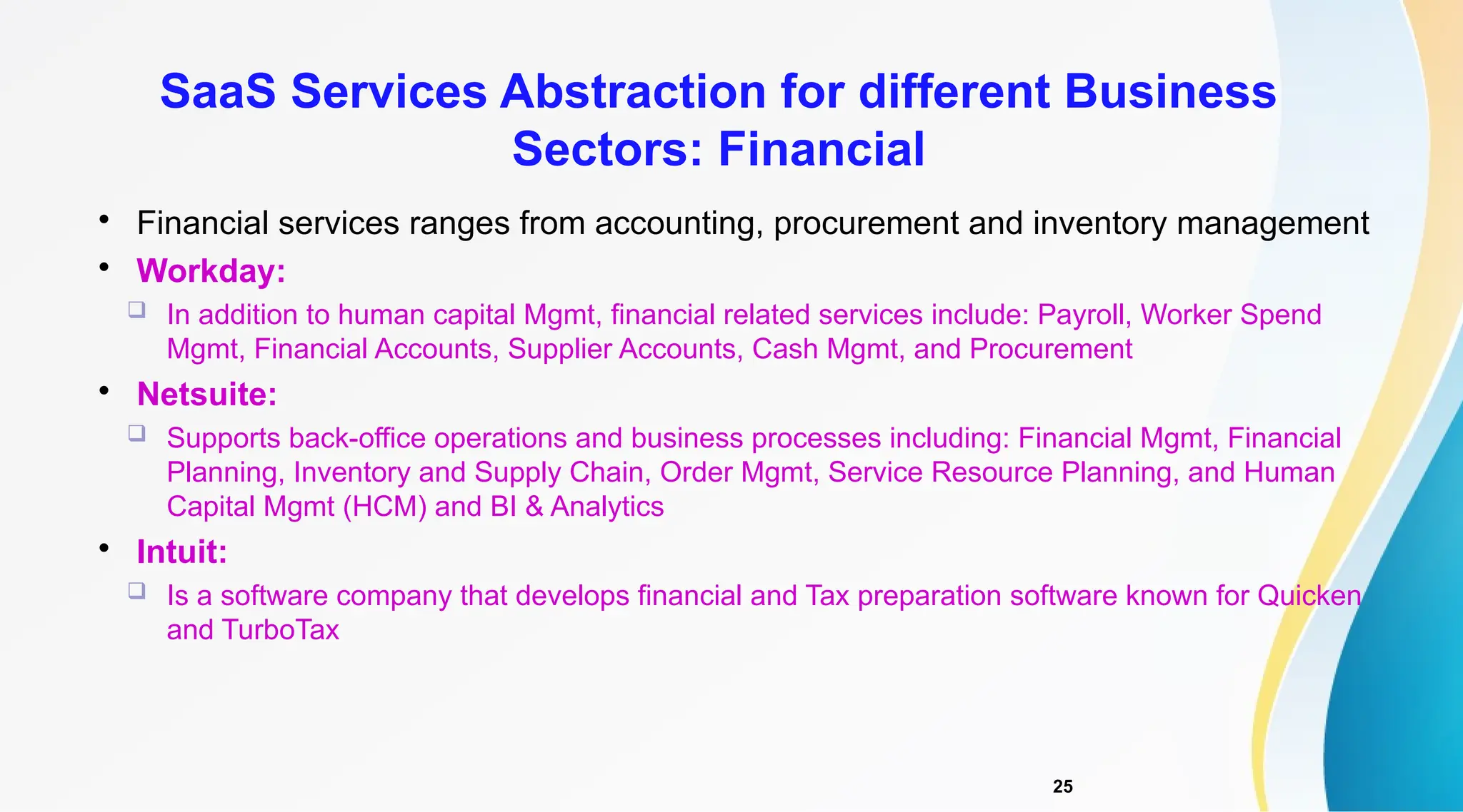 25

Financial services ranges from accounting, procurement and inventory management

Workday:
 In addition to human capital Mgmt, financial related services include: Payroll, Worker Spend
Mgmt, Financial Accounts, Supplier Accounts, Cash Mgmt, and Procurement

Netsuite:
 Supports back-office operations and business processes including: Financial Mgmt, Financial
Planning, Inventory and Supply Chain, Order Mgmt, Service Resource Planning, and Human
Capital Mgmt (HCM) and BI & Analytics

Intuit:
 Is a software company that develops financial and Tax preparation software known for Quicken
and TurboTax
SaaS Services Abstraction for different Business
Sectors: Financial
 