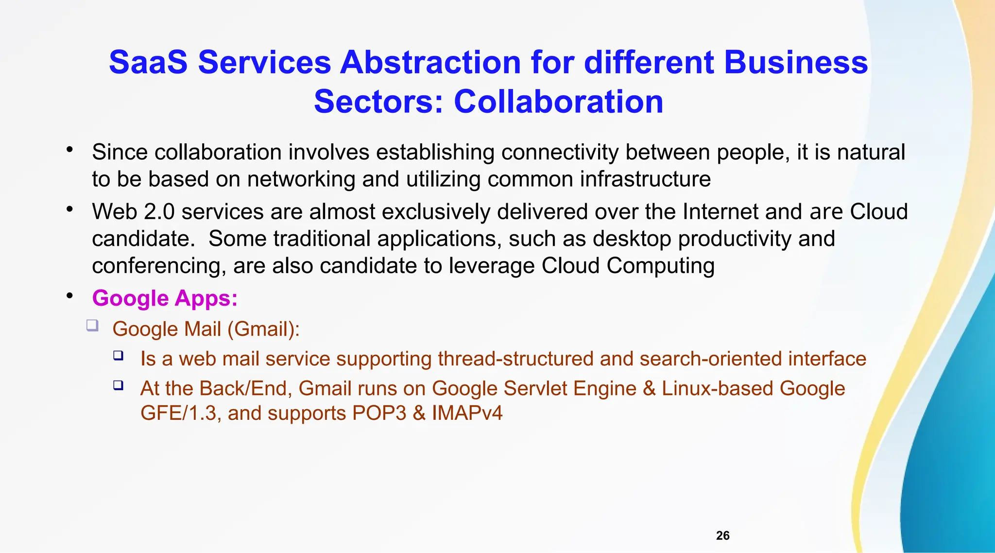 26

Since collaboration involves establishing connectivity between people, it is natural
to be based on networking and utilizing common infrastructure

Web 2.0 services are almost exclusively delivered over the Internet and are Cloud
candidate. Some traditional applications, such as desktop productivity and
conferencing, are also candidate to leverage Cloud Computing

Google Apps:
 Google Mail (Gmail):
 Is a web mail service supporting thread-structured and search-oriented interface
 At the Back/End, Gmail runs on Google Servlet Engine & Linux-based Google
GFE/1.3, and supports POP3 & IMAPv4
SaaS Services Abstraction for different Business
Sectors: Collaboration
 