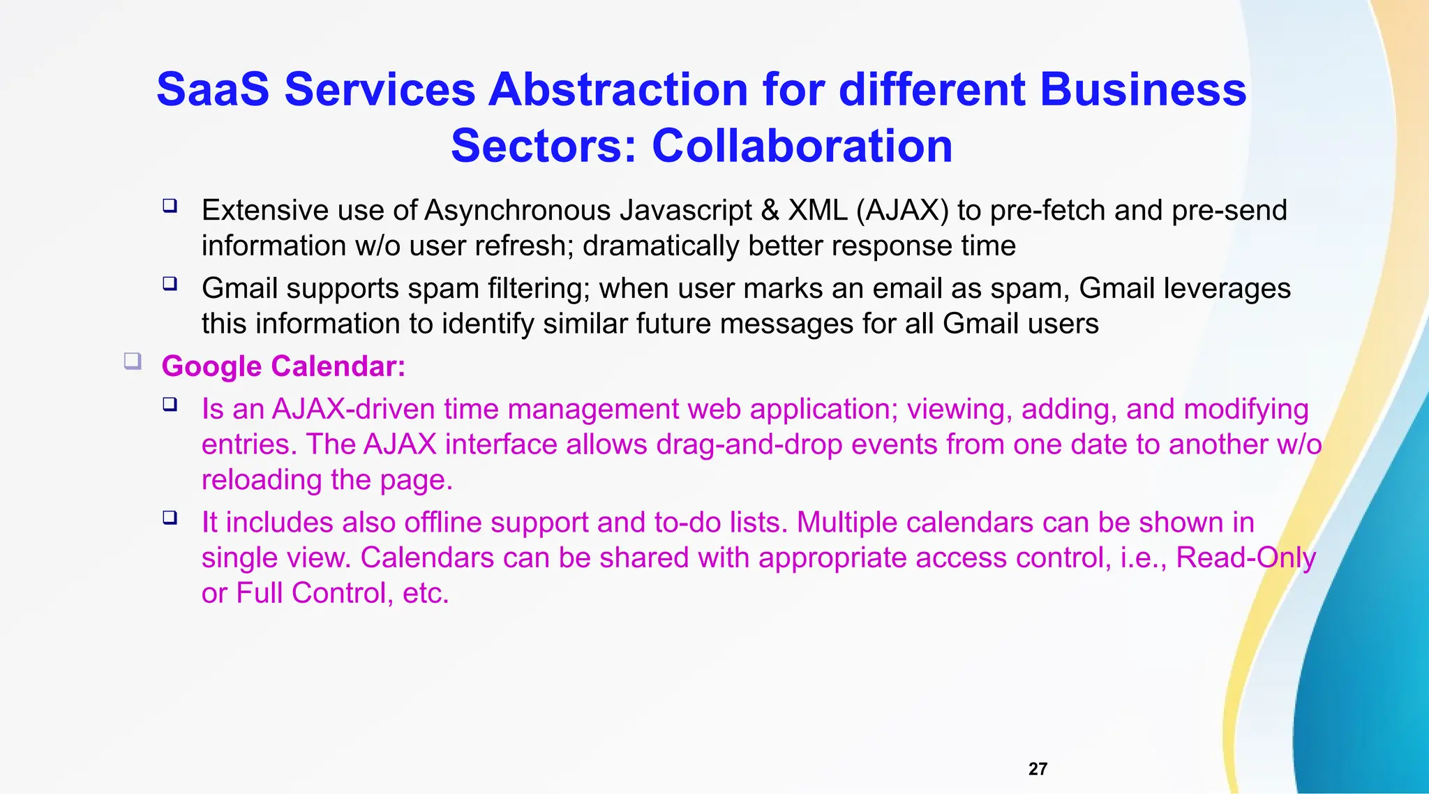 27
 Extensive use of Asynchronous Javascript & XML (AJAX) to pre-fetch and pre-send
information w/o user refresh; dramatically better response time
 Gmail supports spam filtering; when user marks an email as spam, Gmail leverages
this information to identify similar future messages for all Gmail users
 Google Calendar:
 Is an AJAX-driven time management web application; viewing, adding, and modifying
entries. The AJAX interface allows drag-and-drop events from one date to another w/o
reloading the page.
 It includes also offline support and to-do lists. Multiple calendars can be shown in
single view. Calendars can be shared with appropriate access control, i.e., Read-Only
or Full Control, etc.
SaaS Services Abstraction for different Business
Sectors: Collaboration
 