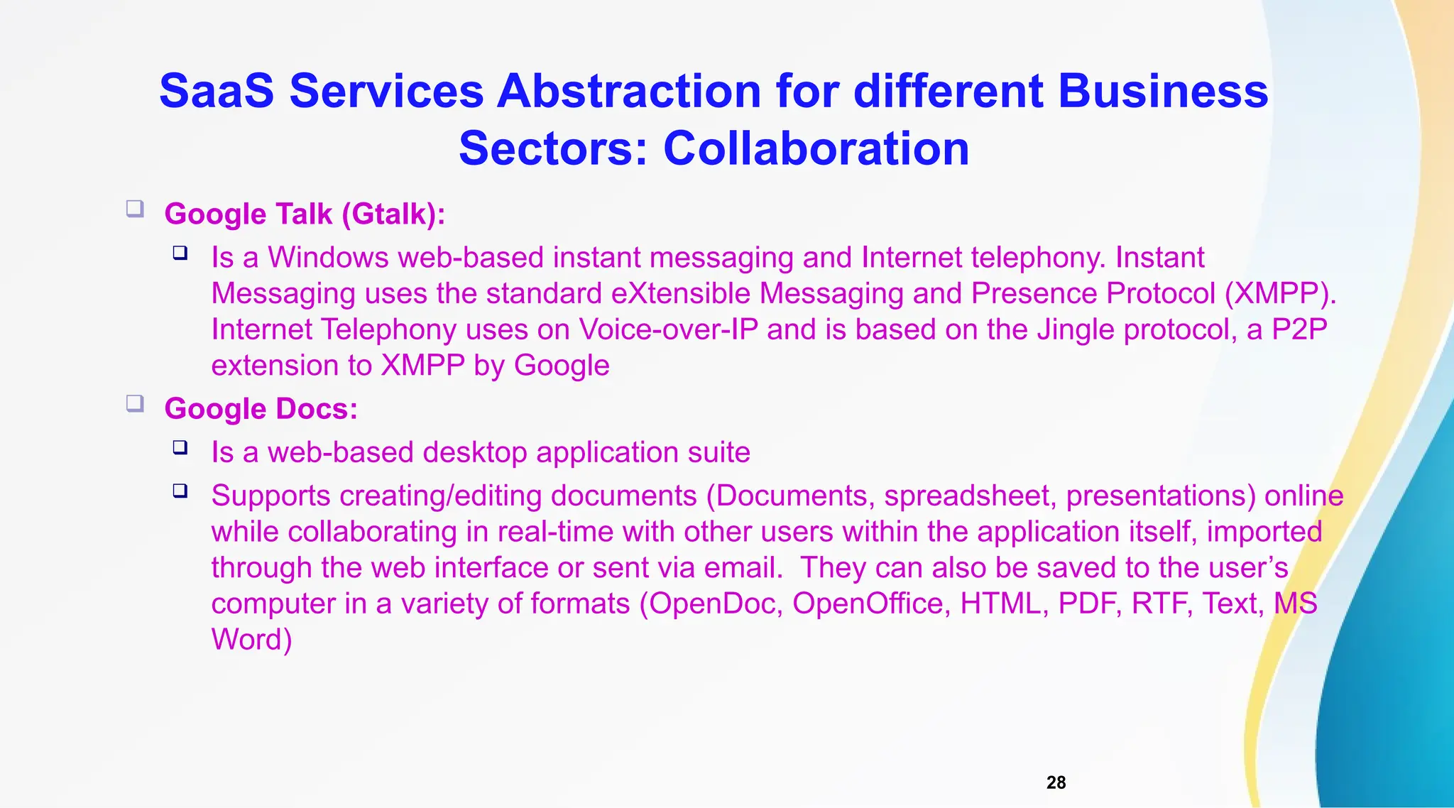 28
 Google Talk (Gtalk):
 Is a Windows web-based instant messaging and Internet telephony. Instant
Messaging uses the standard eXtensible Messaging and Presence Protocol (XMPP).
Internet Telephony uses on Voice-over-IP and is based on the Jingle protocol, a P2P
extension to XMPP by Google
 Google Docs:
 Is a web-based desktop application suite
 Supports creating/editing documents (Documents, spreadsheet, presentations) online
while collaborating in real-time with other users within the application itself, imported
through the web interface or sent via email. They can also be saved to the user’s
computer in a variety of formats (OpenDoc, OpenOffice, HTML, PDF, RTF, Text, MS
Word)
SaaS Services Abstraction for different Business
Sectors: Collaboration
 