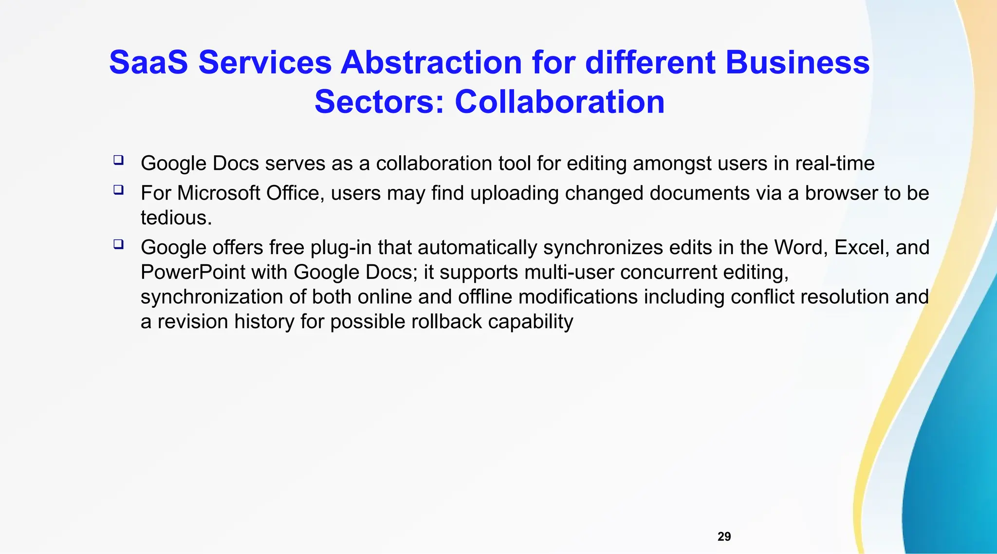 29
 Google Docs serves as a collaboration tool for editing amongst users in real-time
 For Microsoft Office, users may find uploading changed documents via a browser to be
tedious.
 Google offers free plug-in that automatically synchronizes edits in the Word, Excel, and
PowerPoint with Google Docs; it supports multi-user concurrent editing,
synchronization of both online and offline modifications including conflict resolution and
a revision history for possible rollback capability
SaaS Services Abstraction for different Business
Sectors: Collaboration
 
