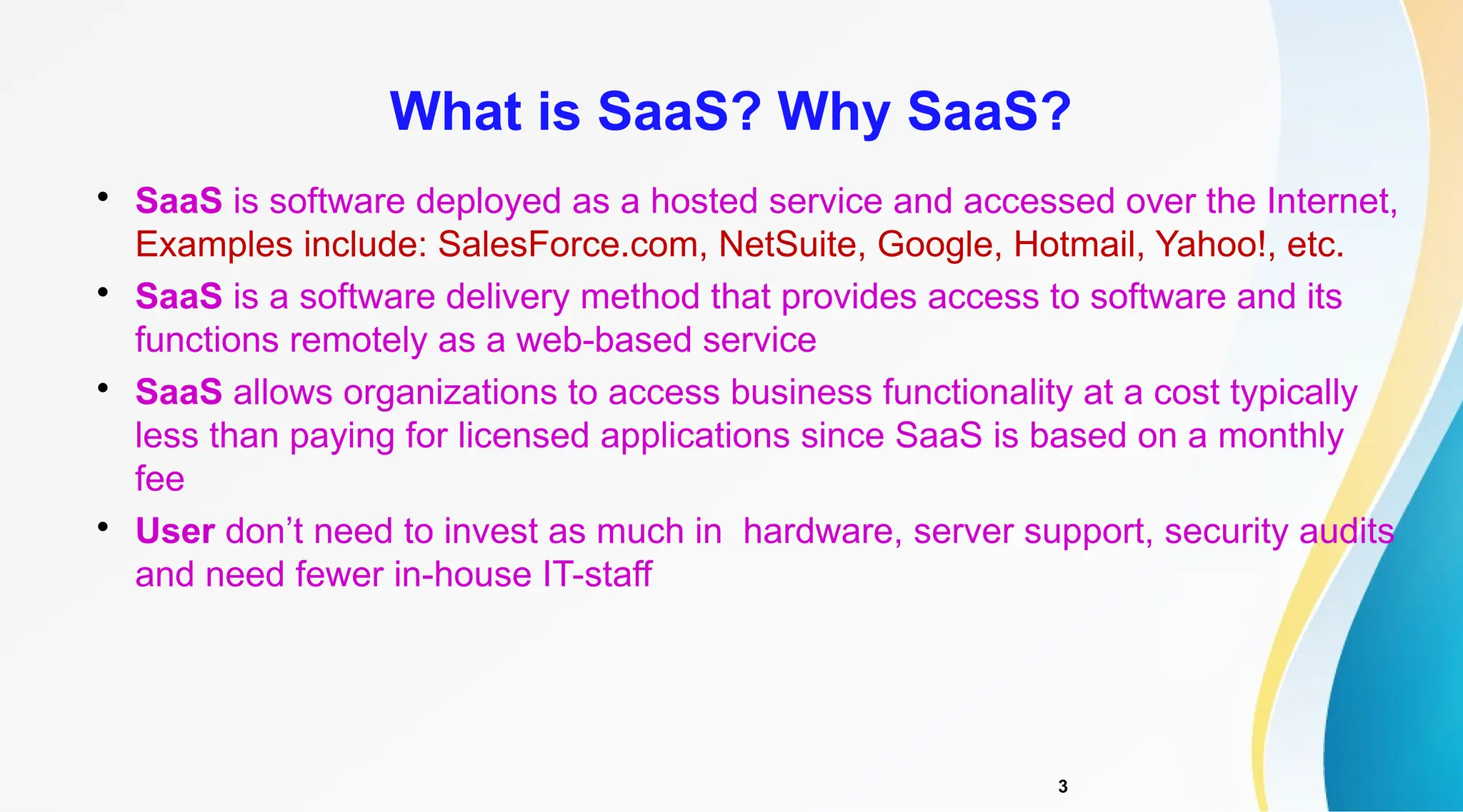 3

SaaS is software deployed as a hosted service and accessed over the Internet,
Examples include: SalesForce.com, NetSuite, Google, Hotmail, Yahoo!, etc.

SaaS is a software delivery method that provides access to software and its
functions remotely as a web-based service

SaaS allows organizations to access business functionality at a cost typically
less than paying for licensed applications since SaaS is based on a monthly
fee

User don’t need to invest as much in hardware, server support, security audits
and need fewer in-house IT-staff
What is SaaS? Why SaaS?
 