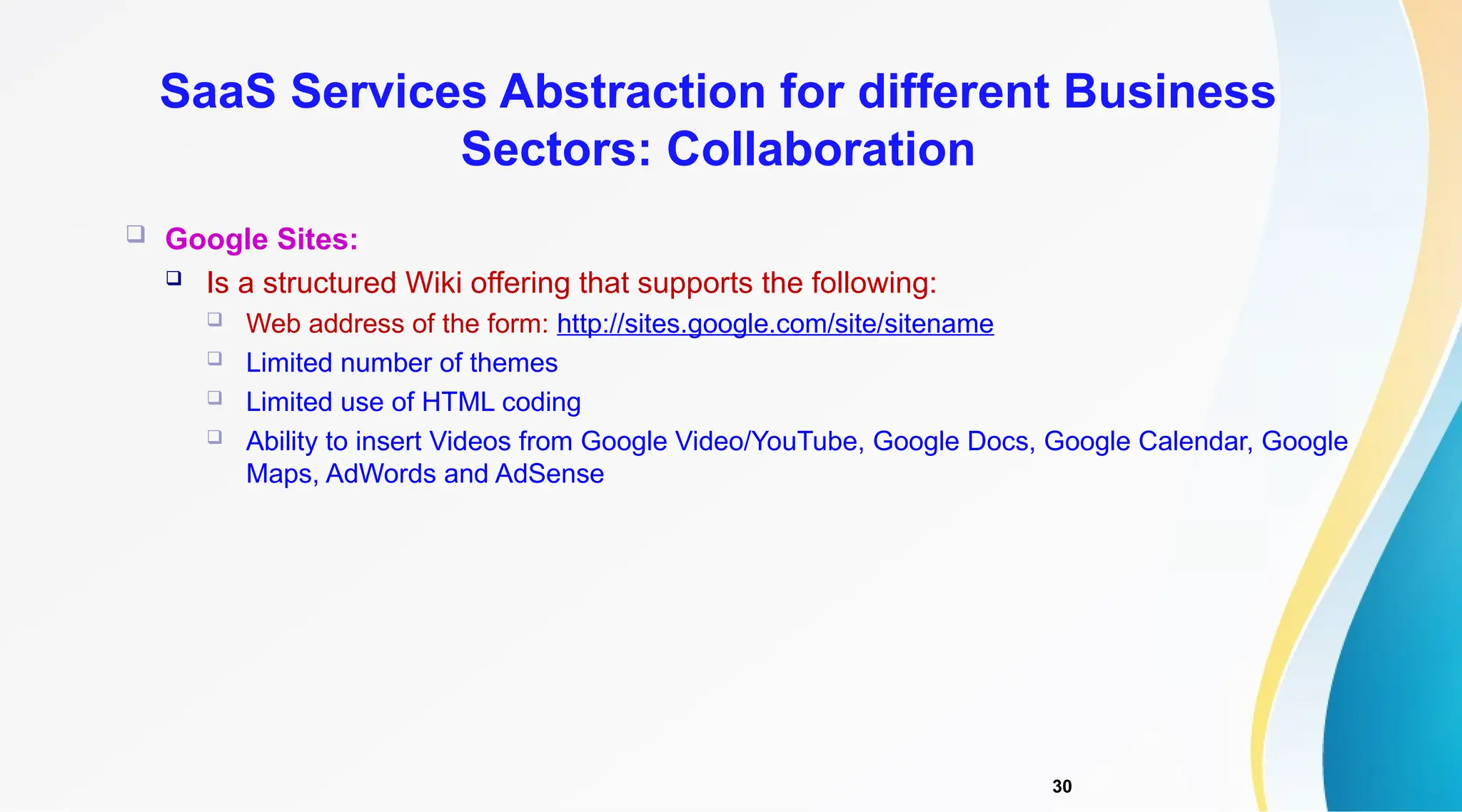 30
 Google Sites:
 Is a structured Wiki offering that supports the following:
 Web address of the form: http://sites.google.com/site/sitename
 Limited number of themes
 Limited use of HTML coding
 Ability to insert Videos from Google Video/YouTube, Google Docs, Google Calendar, Google
Maps, AdWords and AdSense
SaaS Services Abstraction for different Business
Sectors: Collaboration
 