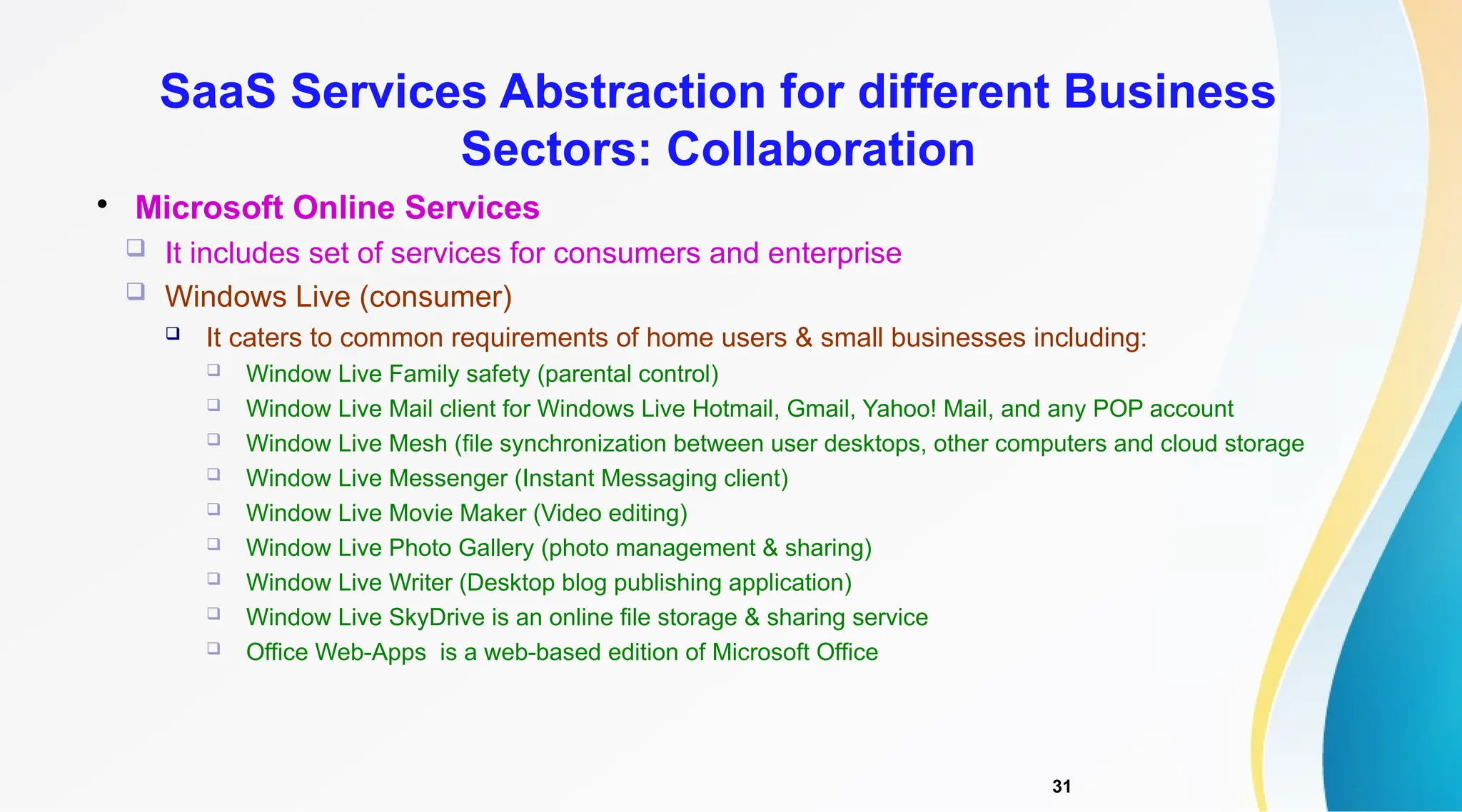 31

Microsoft Online Services
 It includes set of services for consumers and enterprise
 Windows Live (consumer)
 It caters to common requirements of home users & small businesses including:
 Window Live Family safety (parental control)
 Window Live Mail client for Windows Live Hotmail, Gmail, Yahoo! Mail, and any POP account
 Window Live Mesh (file synchronization between user desktops, other computers and cloud storage
 Window Live Messenger (Instant Messaging client)
 Window Live Movie Maker (Video editing)
 Window Live Photo Gallery (photo management & sharing)
 Window Live Writer (Desktop blog publishing application)
 Window Live SkyDrive is an online file storage & sharing service
 Office Web-Apps is a web-based edition of Microsoft Office
SaaS Services Abstraction for different Business
Sectors: Collaboration
 
