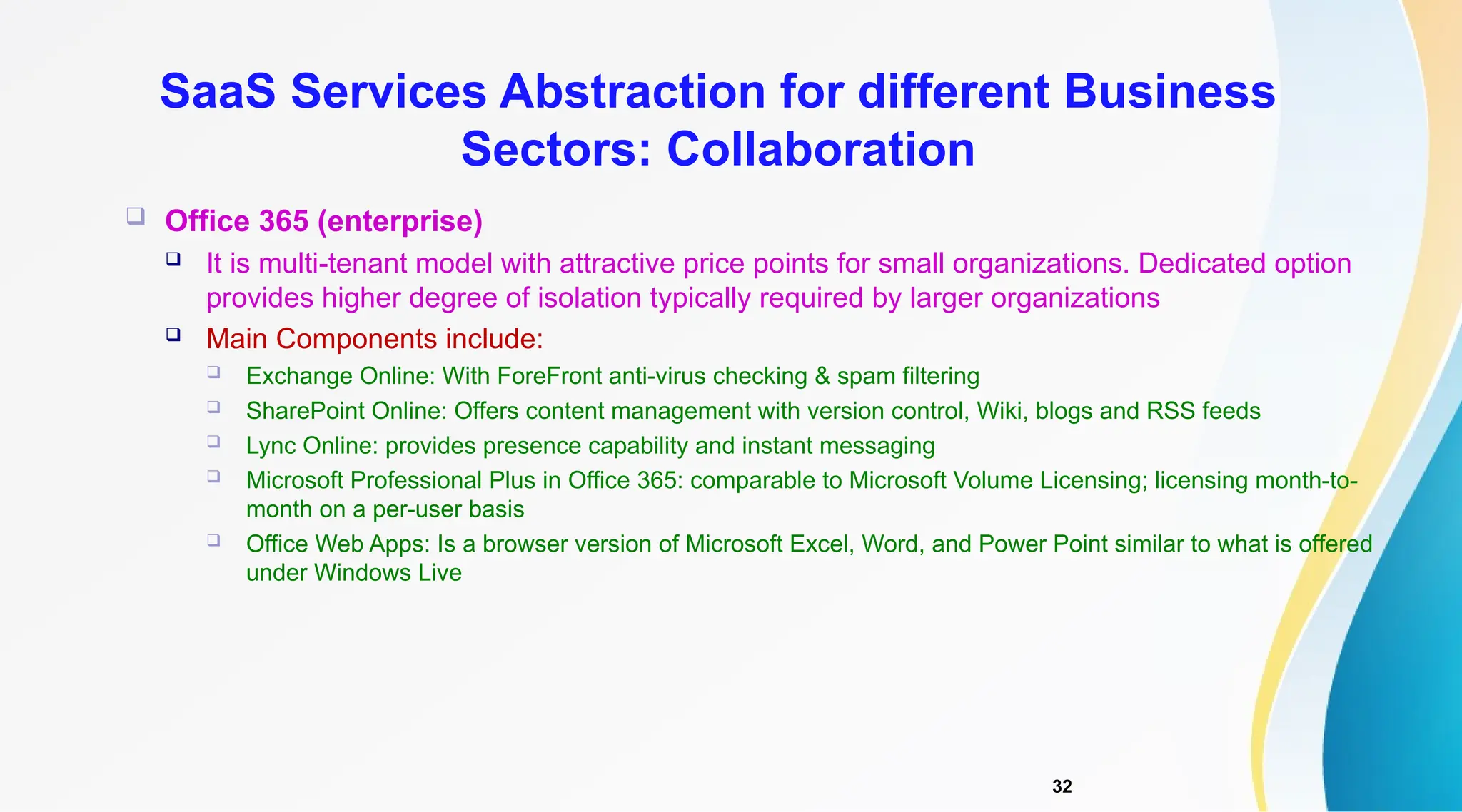 32
 Office 365 (enterprise)
 It is multi-tenant model with attractive price points for small organizations. Dedicated option
provides higher degree of isolation typically required by larger organizations
 Main Components include:
 Exchange Online: With ForeFront anti-virus checking & spam filtering
 SharePoint Online: Offers content management with version control, Wiki, blogs and RSS feeds
 Lync Online: provides presence capability and instant messaging
 Microsoft Professional Plus in Office 365: comparable to Microsoft Volume Licensing; licensing month-to-
month on a per-user basis
 Office Web Apps: Is a browser version of Microsoft Excel, Word, and Power Point similar to what is offered
under Windows Live
SaaS Services Abstraction for different Business
Sectors: Collaboration
 