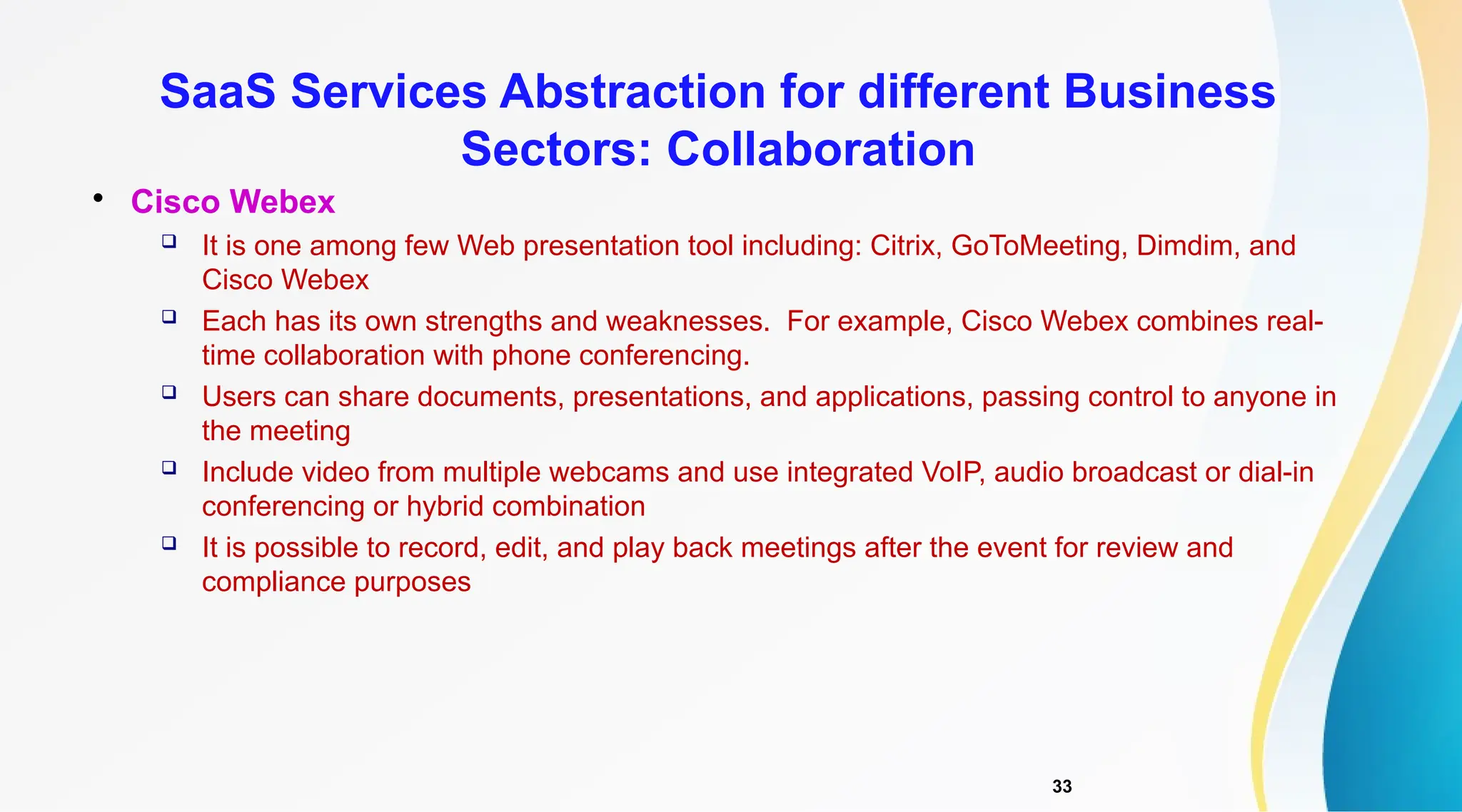 33

Cisco Webex
 It is one among few Web presentation tool including: Citrix, GoToMeeting, Dimdim, and
Cisco Webex
 Each has its own strengths and weaknesses. For example, Cisco Webex combines real-
time collaboration with phone conferencing.
 Users can share documents, presentations, and applications, passing control to anyone in
the meeting
 Include video from multiple webcams and use integrated VoIP, audio broadcast or dial-in
conferencing or hybrid combination
 It is possible to record, edit, and play back meetings after the event for review and
compliance purposes
SaaS Services Abstraction for different Business
Sectors: Collaboration
 