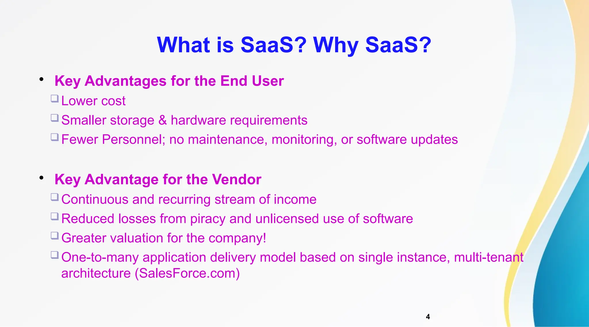 4

Key Advantages for the End User
 Lower cost
 Smaller storage & hardware requirements
 Fewer Personnel; no maintenance, monitoring, or software updates

Key Advantage for the Vendor
 Continuous and recurring stream of income
 Reduced losses from piracy and unlicensed use of software
 Greater valuation for the company!
 One-to-many application delivery model based on single instance, multi-tenant
architecture (SalesForce.com)
What is SaaS? Why SaaS?
 