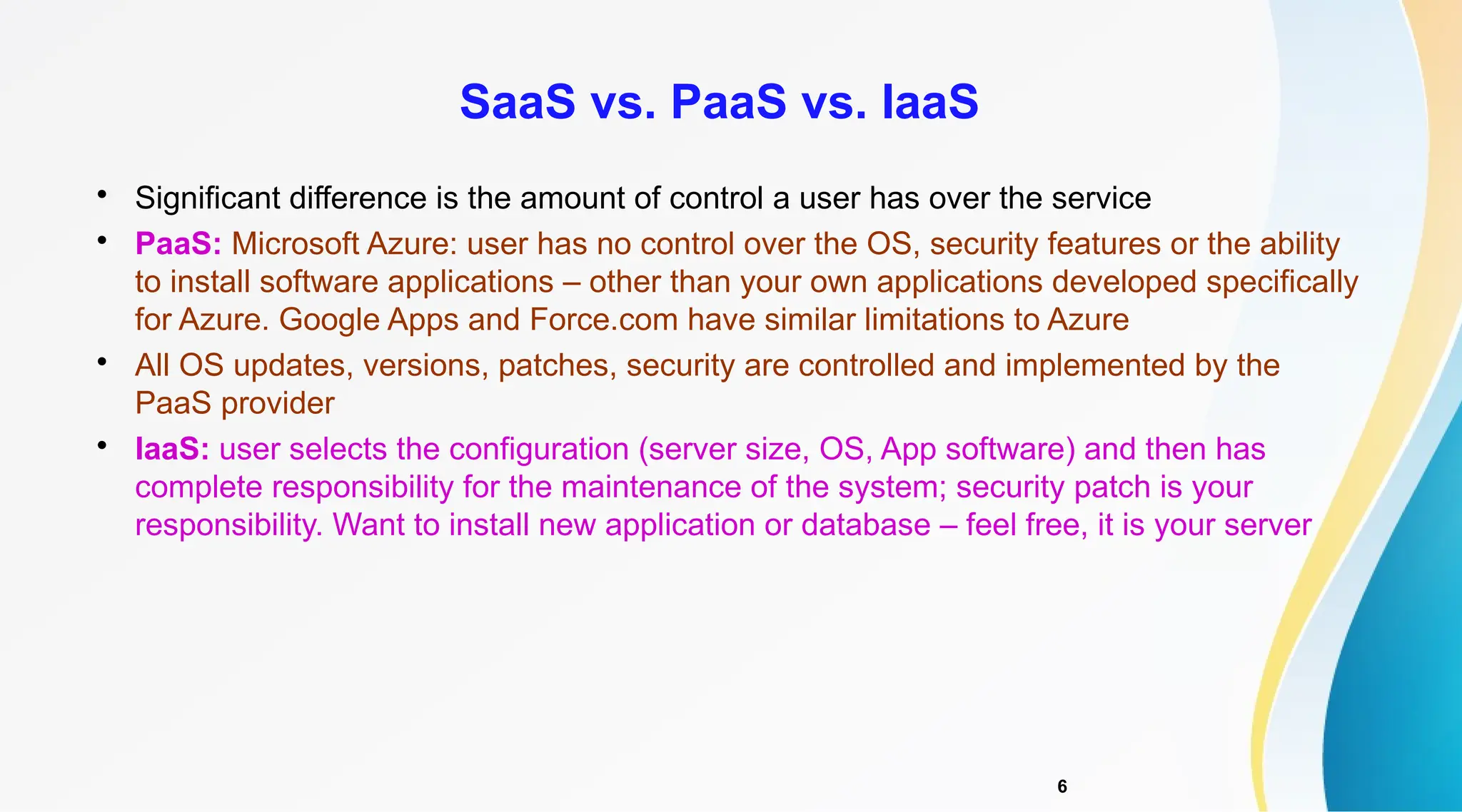 6

Significant difference is the amount of control a user has over the service

PaaS: Microsoft Azure: user has no control over the OS, security features or the ability
to install software applications – other than your own applications developed specifically
for Azure. Google Apps and Force.com have similar limitations to Azure

All OS updates, versions, patches, security are controlled and implemented by the
PaaS provider

IaaS: user selects the configuration (server size, OS, App software) and then has
complete responsibility for the maintenance of the system; security patch is your
responsibility. Want to install new application or database – feel free, it is your server
SaaS vs. PaaS vs. IaaS
 