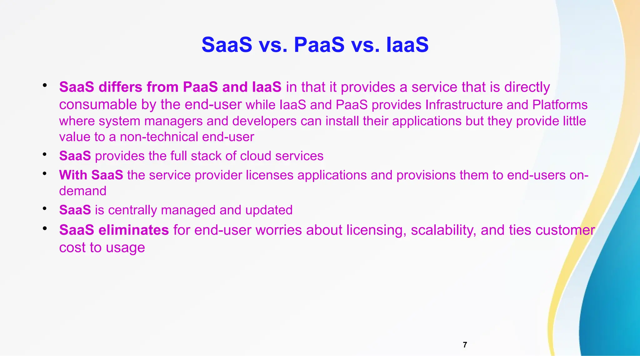 7

SaaS differs from PaaS and IaaS in that it provides a service that is directly
consumable by the end-user while IaaS and PaaS provides Infrastructure and Platforms
where system managers and developers can install their applications but they provide little
value to a non-technical end-user

SaaS provides the full stack of cloud services

With SaaS the service provider licenses applications and provisions them to end-users on-
demand

SaaS is centrally managed and updated

SaaS eliminates for end-user worries about licensing, scalability, and ties customer
cost to usage
SaaS vs. PaaS vs. IaaS
 