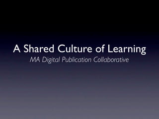 A Shared Culture of Learning
   MA Digital Publication Collaborative
 