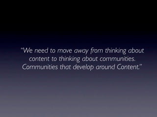 “We need to move away from thinking about
   content to thinking about communities.
 Communities that develop around Content.”
 