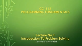 CC-112
PROGRAMMING FUNDAMENTALS
Lecture No.1
Introduction To Problem Solving
Delivered By Aamir Shahzad
 