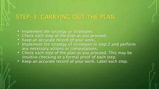STEP-3: CARRYING OUT THE PLAN
• Implement the strategy or strategies.
• Check each step of the plan as you proceed.
• Keep an accurate record of your work.
• Implement the strategy of strategies in step 2 and perform
any necessary actions or computations.
• Check each step of the plan as you proceed. This may be
intuitive checking or a formal proof of each step.
• Keep an accurate record of your work. Label each step.
 