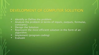 DEVELOPMENT OF COMPUTER SOLUTION
• Identify or Define the problem
• Analyze the problem in terms of inputs, outputs, formulas,
constants)
• Design the Solution
• Represent the most efficient solution in the form of an
algorithm.
• Implement (program coding)
• Evaluate
 