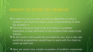 IDENTIFY OR DEFINE THE PROBLEM
 In order for you to come up with an algorithm to solve a
problem, you must first have a clear understanding of what
the problem is.
 The first thing you have to do is to obtain a problem
statement (a clear definition of the problem that needs to be
solved).
 At this level it will usually be provided for you, but in the real
world the programmer would have to work with his client to
come up with one.
 Here are some (very simple) examples of problem statements:
 