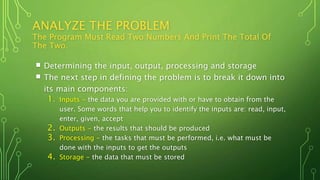 ANALYZE THE PROBLEM
The Program Must Read Two Numbers And Print The Total Of
The Two.
 Determining the input, output, processing and storage
 The next step in defining the problem is to break it down into
its main components:
1. Inputs - the data you are provided with or have to obtain from the
user. Some words that help you to identify the inputs are: read, input,
enter, given, accept
2. Outputs - the results that should be produced
3. Processing - the tasks that must be performed, i.e. what must be
done with the inputs to get the outputs
4. Storage - the data that must be stored
 