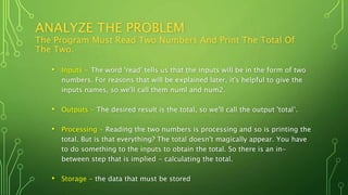 ANALYZE THE PROBLEM
The Program Must Read Two Numbers And Print The Total Of
The Two.
• Inputs - The word 'read' tells us that the inputs will be in the form of two
numbers. For reasons that will be explained later, it's helpful to give the
inputs names, so we'll call them numl and num2.
• Outputs - The desired result is the total, so we'll call the output 'total’.
• Processing - Reading the two numbers is processing and so is printing the
total. But is that everything? The total doesn't magically appear. You have
to do something to the inputs to obtain the total. So there is an in-
between step that is implied - calculating the total.
• Storage - the data that must be stored
 