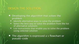 DESIGN THE SOLUTION
 Developing the algorithm that solves the
problem
 Identify alternative ways to solve the problem
 Select the best way to solve the problem from the list
of alternative solutions
 List instructions that enable you to solve the problem
using selected solution
 The algorithm is expressed a s flowchart or
pseudo-code
 