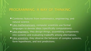 PROGRAMMING: A WAY OF THINKING
 Combines features from mathematics, engineering, and
natural science.
 Like mathematicians, computer scientists use formal
languages to denote ideas (specifically computations).
 Like engineers, they design things, assembling components
into systems and evaluating tradeoffs among alternatives.
 Like scientists, they observe the behavior of complex systems,
form hypotheses, and test predictions.
 