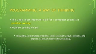 PROGRAMMING: A WAY OF THINKING
• The single most important skill for a computer scientist is
problem solving.
• Problem solving means:
• The ability to formulate problems, think creatively about solutions, and
express a solution clearly and accurately.
 