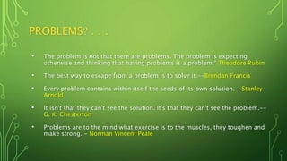 PROBLEMS? . . .
• The problem is not that there are problems. The problem is expecting
otherwise and thinking that having problems is a problem.“ Theodore Rubin
• The best way to escape from a problem is to solve it.--Brendan Francis
• Every problem contains within itself the seeds of its own solution.--Stanley
Arnold
• It isn't that they can't see the solution. It's that they can't see the problem.--
G. K. Chesterton
• Problems are to the mind what exercise is to the muscles, they toughen and
make strong. - Norman Vincent Peale
 