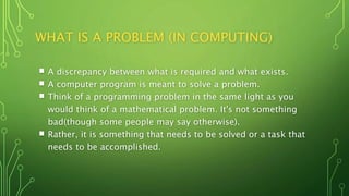 WHAT IS A PROBLEM (IN COMPUTING)
 A discrepancy between what is required and what exists.
 A computer program is meant to solve a problem.
 Think of a programming problem in the same light as you
would think of a mathematical problem. It's not something
bad(though some people may say otherwise).
 Rather, it is something that needs to be solved or a task that
needs to be accomplished.
 
