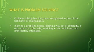 WHAT IS PROBLEM SOLVING?
• Problem solving has long been recognized as one of the
hallmarks of mathematics.
• “Solving a problem means finding a way out of difficulty, a
way around an obstacle, attaining an aim which was not
immediately attainable.”
 