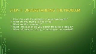STEP-1: UNDERSTANDING THE PROBLEM
• Can you state the problem in your own words?
• What are you trying to find or do?
• What are the unknowns?
• What information do you obtain from the problem?
• What information, if any, is missing or not needed?
 