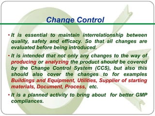 Change Control
• It is essential to maintain interrelationship between
  quality, safety and efficacy. So that all changes are
  evaluated before being introduced.
• It is intended that not only any changes to the way of
  producing or analyzing the product should be covered
  by the Change Control System (CCS), but also this
  should also cover the changes to for examples
  Buildings and Equipment, Utilities, Supplier of starting
  materials, Document, Process, etc.
• It is a planned activity to bring about for better GMP
  compliances.
 