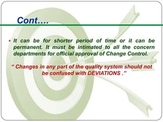Cont….

 It can be for shorter period of time or it can be
 permanent. It must be intimated to all the concern
 departments for official approval of Change Control.

“ Changes in any part of the quality system should not
           be confused with DEVIATIONS .”
 