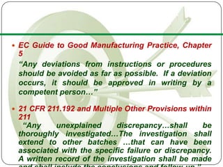  EC Guide to Good Manufacturing Practice, Chapter
 5
 “Any deviations from instructions or procedures
 should be avoided as far as possible. If a deviation
 occurs, it should be approved in writing by a
 competent person…”

 21 CFR 211.192 and Multiple Other Provisions within
 211
  “Any     unexplained      discrepancy…shall     be
 thoroughly investigated…The investigation shall
 extend to other batches …that can have been
 associated with the specific failure or discrepancy.
 A written record of the investigation shall be made
 