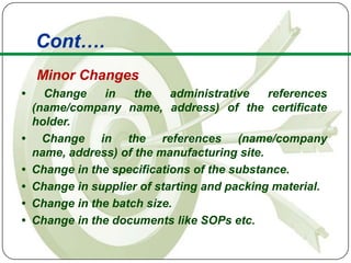 Cont….
    Minor Changes
•     Change    in    the    administrative   references
    (name/company name, address) of the certificate
    holder.
•     Change in the references (name/company
    name, address) of the manufacturing site.
•   Change in the specifications of the substance.
•   Change in supplier of starting and packing material.
•   Change in the batch size.
•   Change in the documents like SOPs etc.
 