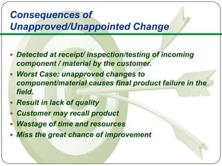 Consequences of
Unapproved/Unappointed Change

 Detected at receipt/ inspection/testing of incoming
    component / material by the customer.
   Worst Case: unapproved changes to
    component/material causes final product failure in the
    field.
   Result in lack of quality
   Customer may recall product
   Wastage of time and resources
   Miss the great chance of improvement
 