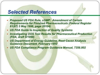 Selected References
      Proposed US FDA Rule, cGMP: Amendment of Certain
         Requirements for Finished Pharmaceuticals (Federal Register
         61(87) 3 May 1996, page 20104)
        US FDA Guide to Inspection of Quality Systems
        Investigating OOS Test Results for Pharmaceutical Production
         (FDA, draft 9/1998)
        US Department of Energy Guideline, Root Cause Analysis
         Guidance Document, February 1992
        US FDA Compliance Program Guidance Manual, 7356.002




37
 