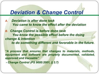 Deviation & Change Control
A.   Deviation is after done task
     You came to know the effect after the deviation
B. Change Control is before done task
    You know the possible effect before the doing
change & intention
   to do something different and favorable in the future.

“A process that ensures that changes to materials, methods,
equipment and software are properly documented, validated,
approved and traceable”
 - Change Control (PS 9000:2001, § 3.7)
 