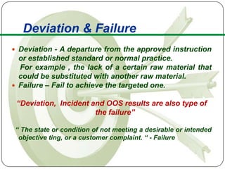 Deviation & Failure
 Deviation - A departure from the approved instruction
  or established standard or normal practice.
  For example , the lack of a certain raw material that
  could be substituted with another raw material.
 Failure – Fail to achieve the targeted one.

 “Deviation, Incident and OOS results are also type of
                       the failure”

 “ The state or condition of not meeting a desirable or intended
  objective ting, or a customer complaint. “ - Failure
 