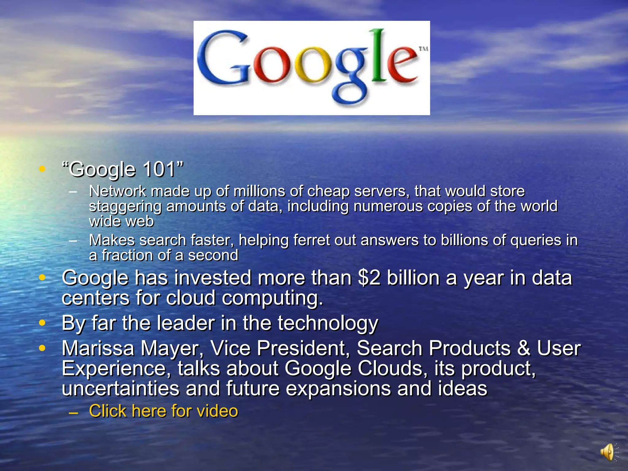 • “Google 101”
    – Network made up of millions of cheap servers, that would store
      staggering amounts of data, including numerous copies of the world
      wide web
    – Makes search faster, helping ferret out answers to billions of queries in
      a fraction of a second
• Google has invested more than $2 billion a year in data
    centers for cloud computing.
•   By far the leader in the technology
•   Marissa Mayer, Vice President, Search Products & User
    Experience, talks about Google Clouds, its product,
    uncertainties and future expansions and ideas
    – Click here for video
 