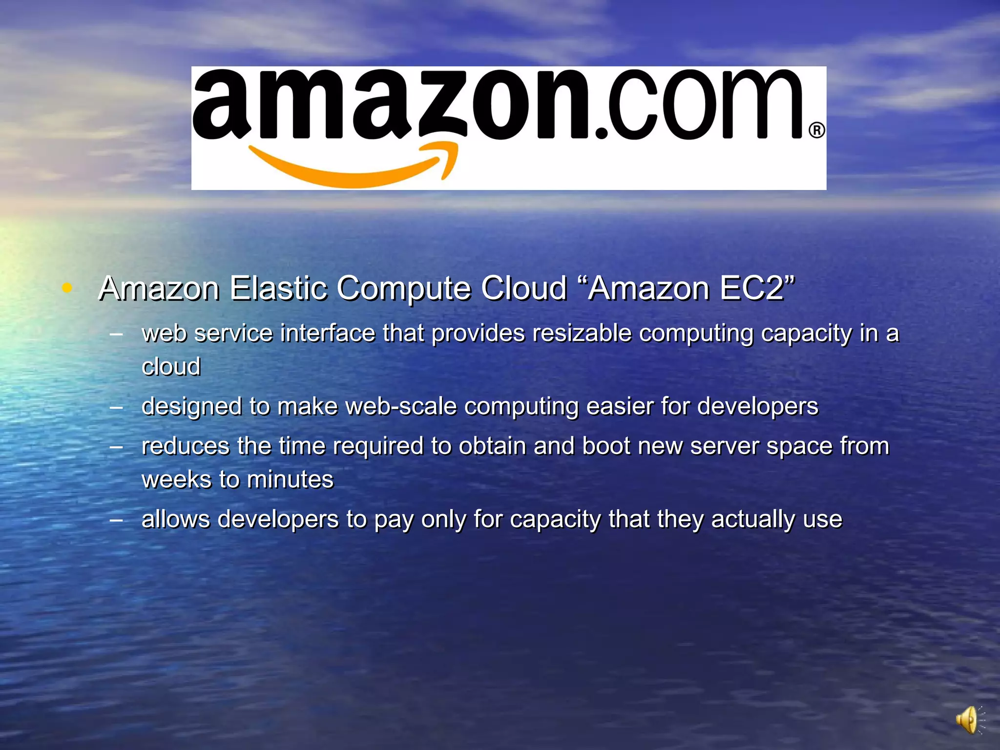 • Amazon Elastic Compute Cloud “Amazon EC2”
  – web service interface that provides resizable computing capacity in a
    cloud
  – designed to make web-scale computing easier for developers
  – reduces the time required to obtain and boot new server space from
    weeks to minutes
  – allows developers to pay only for capacity that they actually use
 