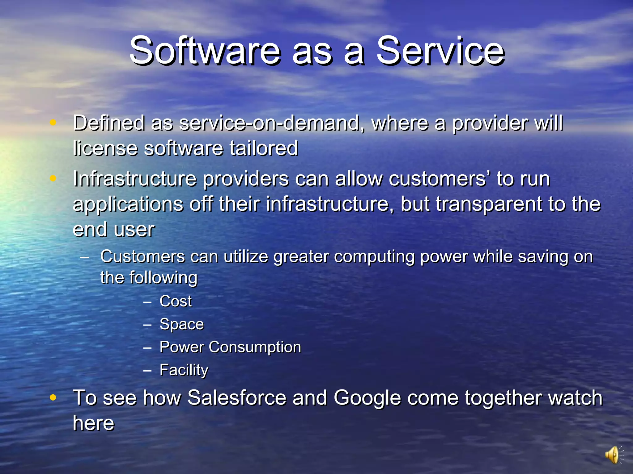 Software as a Service
• Defined as service-on-demand, where a provider will
    license software tailored
•   Infrastructure providers can allow customers’ to run
    applications off their infrastructure, but transparent to the
    end user
    – Customers can utilize greater computing power while saving on
      the following
            –   Cost
            –   Space
            –   Power Consumption
            –   Facility
• To see how Salesforce and Google come together watch
    here
 