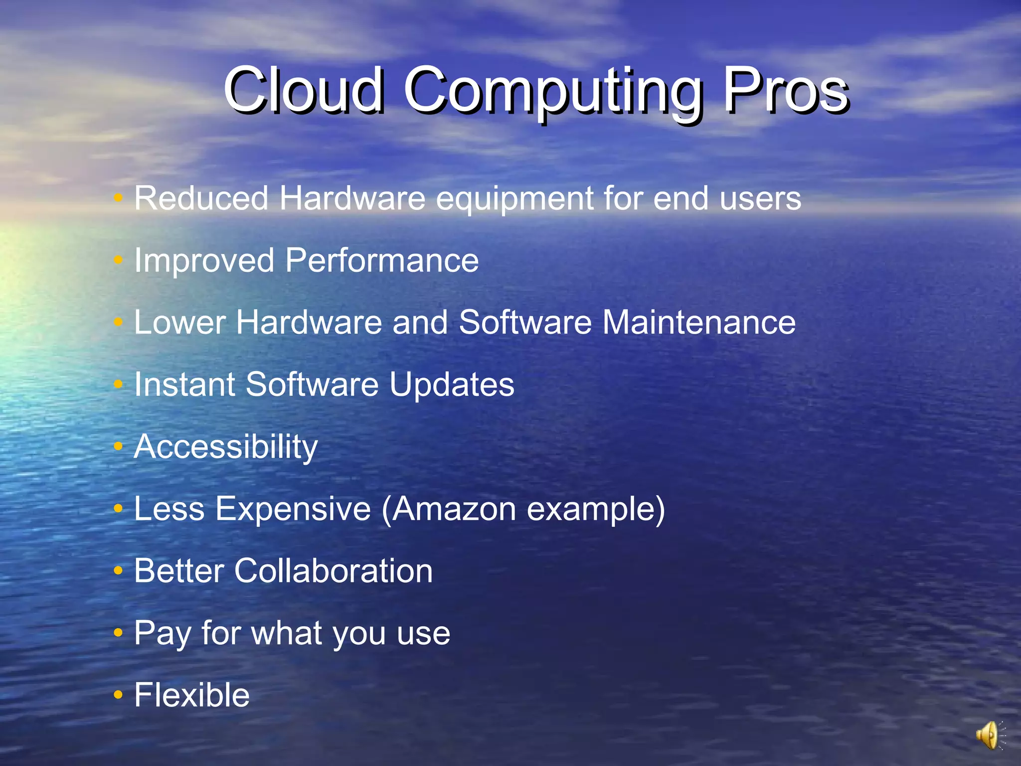 Cloud Computing Pros
• Reduced Hardware equipment for end users
• Improved Performance
• Lower Hardware and Software Maintenance
• Instant Software Updates
• Accessibility
• Less Expensive (Amazon example)
• Better Collaboration
• Pay for what you use
• Flexible
 