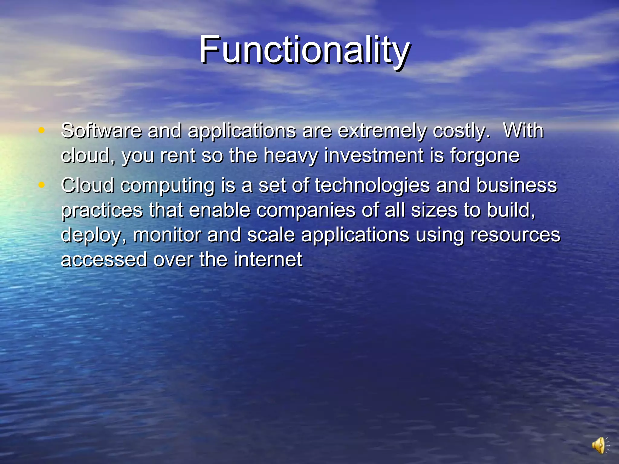Functionality

• Software and applications are extremely costly. With
    cloud, you rent so the heavy investment is forgone
•   Cloud computing is a set of technologies and business
    practices that enable companies of all sizes to build,
    deploy, monitor and scale applications using resources
    accessed over the internet
 