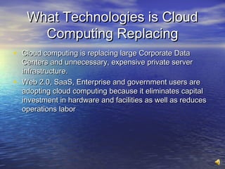 What Technologies is Cloud
       Computing Replacing
• Cloud computing is replacing large Corporate Data
    Centers and unnecessary, expensive private server
    infrastructure.
•   Web 2.0, SaaS, Enterprise and government users are
    adopting cloud computing because it eliminates capital
    investment in hardware and facilities as well as reduces
    operations labor
 