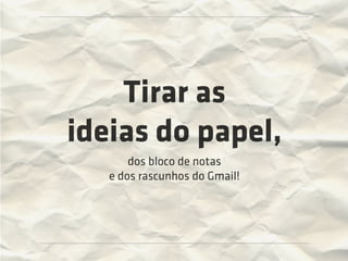 Tirar as
ideias do papel,
       dos bloco de notas
   e dos rascunhos do Gmail!
 