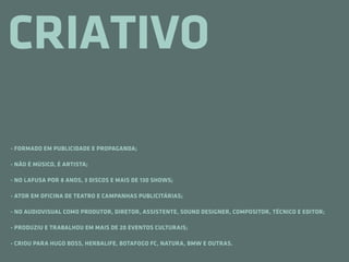 CRIATIVO

- FORMADO EM PUBLICIDADE E PROPAGANDA;

- NÃO É MÚSICO, É ARTISTA;

- NO LAFUSA POR 8 ANOS, 3 DISCOS E MAIS DE 130 SHOWS;

- ATOR EM OFICINA DE TEATRO E CAMPANHAS PUBLICITÁRIAS;

- NO AUDIOVISUAL COMO PRODUTOR, DIRETOR, ASSISTENTE, SOUND DESIGNER, COMPOSITOR, TÉCNICO E EDITOR;

- PRODUZIU E TRABALHOU EM MAIS DE 20 EVENTOS CULTURAIS;

- CRIOU PARA HUGO BOSS, HERBALIFE, BOTAFOGO FC, NATURA, BMW E OUTRAS.
 