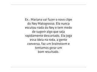 Ex.: Mariana vai fazer o novo clipe
  do Ney Matogrosso. Ela nunca
escutou nada do Ney e tem medo
      de sugerir algo que seja
rapidamente descartado. Ela joga
    essa ideia na roda, a gente
  conversa, faz um brainstorm e
        tentamos gerar um
          bom resultado.
 
