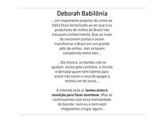 Deborah Babilônia
...um importante produtor de vinho da
Itália ﬁcou horrorizado ao ver que o os
   produtores de vinhos do Brasil não
trocavam conhecimento. Que ao invés
      de crescerem juntos e assim
   transformar o Brasil em um grande
      pólo de vinhos, eles estavam
        competindo entre eles...

     ...Na música, as bandas não se
ajudam, muito pelo contrário, o intuito
   é derrubar quem tem talento para
  assim não correr o risco de apagar a
          estrela um do outro...

  A internet está aí, temos arma e
munição para fazer acontecer. Mas se
continuarmos com essa mentalidade
   de boicote, nem eu e nem você
     chegaremos a lugar algum.
 