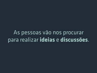 As pessoas vão nos procurar
para realizar ideias e discussões.
 